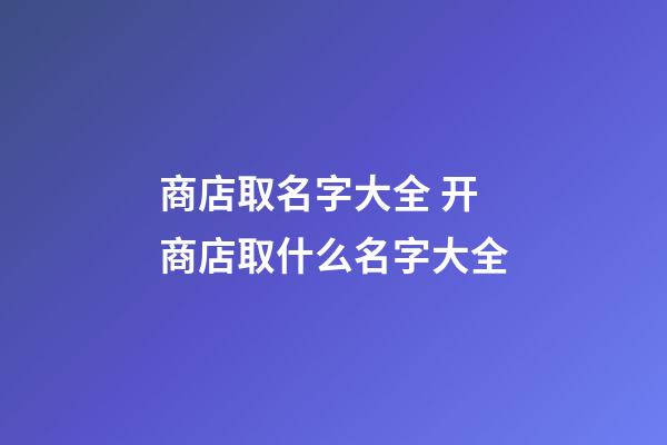 商店取名字大全 开商店取什么名字大全-第1张-店铺起名-玄机派